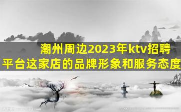 潮州周边2023年ktv招聘平台这家店的品牌形象和服务态度